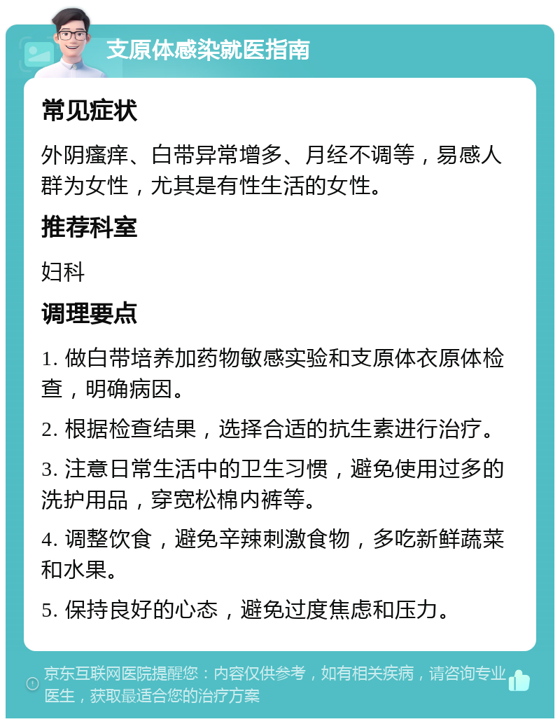 支原体感染就医指南 常见症状 外阴瘙痒、白带异常增多、月经不调等，易感人群为女性，尤其是有性生活的女性。 推荐科室 妇科 调理要点 1. 做白带培养加药物敏感实验和支原体衣原体检查，明确病因。 2. 根据检查结果，选择合适的抗生素进行治疗。 3. 注意日常生活中的卫生习惯，避免使用过多的洗护用品，穿宽松棉内裤等。 4. 调整饮食，避免辛辣刺激食物，多吃新鲜蔬菜和水果。 5. 保持良好的心态，避免过度焦虑和压力。