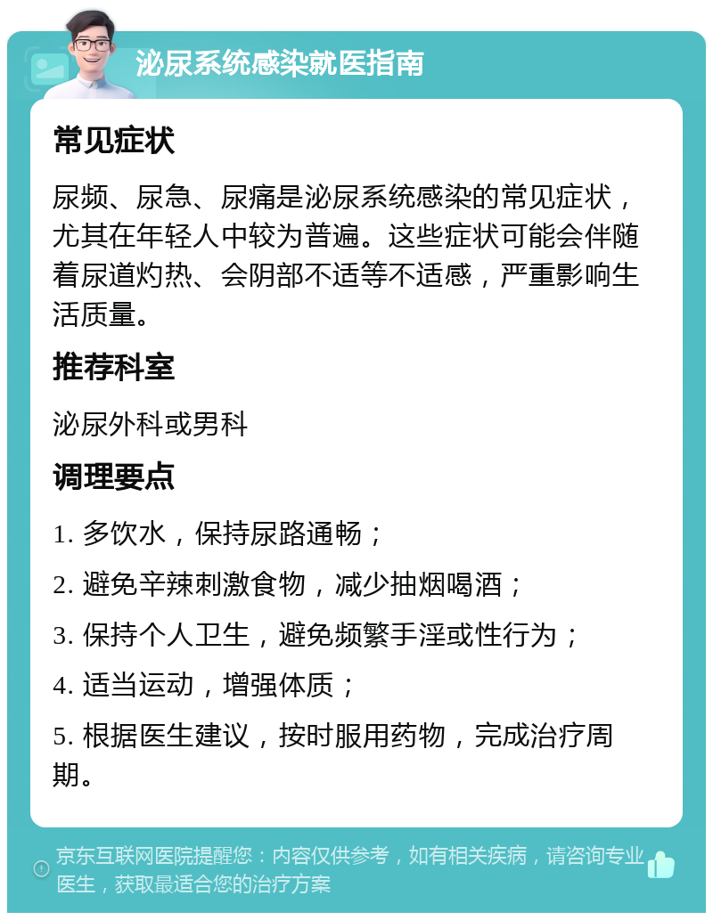 泌尿系统感染就医指南 常见症状 尿频、尿急、尿痛是泌尿系统感染的常见症状，尤其在年轻人中较为普遍。这些症状可能会伴随着尿道灼热、会阴部不适等不适感，严重影响生活质量。 推荐科室 泌尿外科或男科 调理要点 1. 多饮水，保持尿路通畅； 2. 避免辛辣刺激食物，减少抽烟喝酒； 3. 保持个人卫生，避免频繁手淫或性行为； 4. 适当运动，增强体质； 5. 根据医生建议，按时服用药物，完成治疗周期。