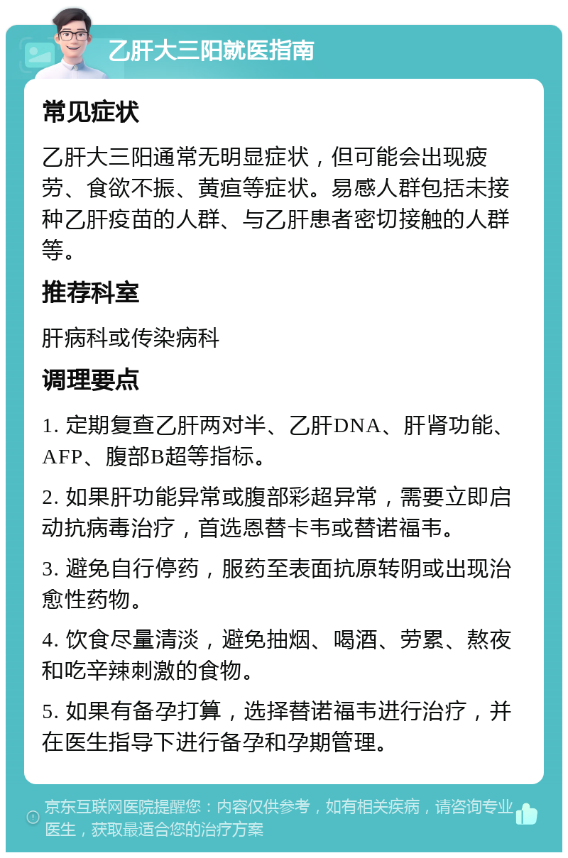 乙肝大三阳就医指南 常见症状 乙肝大三阳通常无明显症状，但可能会出现疲劳、食欲不振、黄疸等症状。易感人群包括未接种乙肝疫苗的人群、与乙肝患者密切接触的人群等。 推荐科室 肝病科或传染病科 调理要点 1. 定期复查乙肝两对半、乙肝DNA、肝肾功能、AFP、腹部B超等指标。 2. 如果肝功能异常或腹部彩超异常，需要立即启动抗病毒治疗，首选恩替卡韦或替诺福韦。 3. 避免自行停药，服药至表面抗原转阴或出现治愈性药物。 4. 饮食尽量清淡，避免抽烟、喝酒、劳累、熬夜和吃辛辣刺激的食物。 5. 如果有备孕打算，选择替诺福韦进行治疗，并在医生指导下进行备孕和孕期管理。