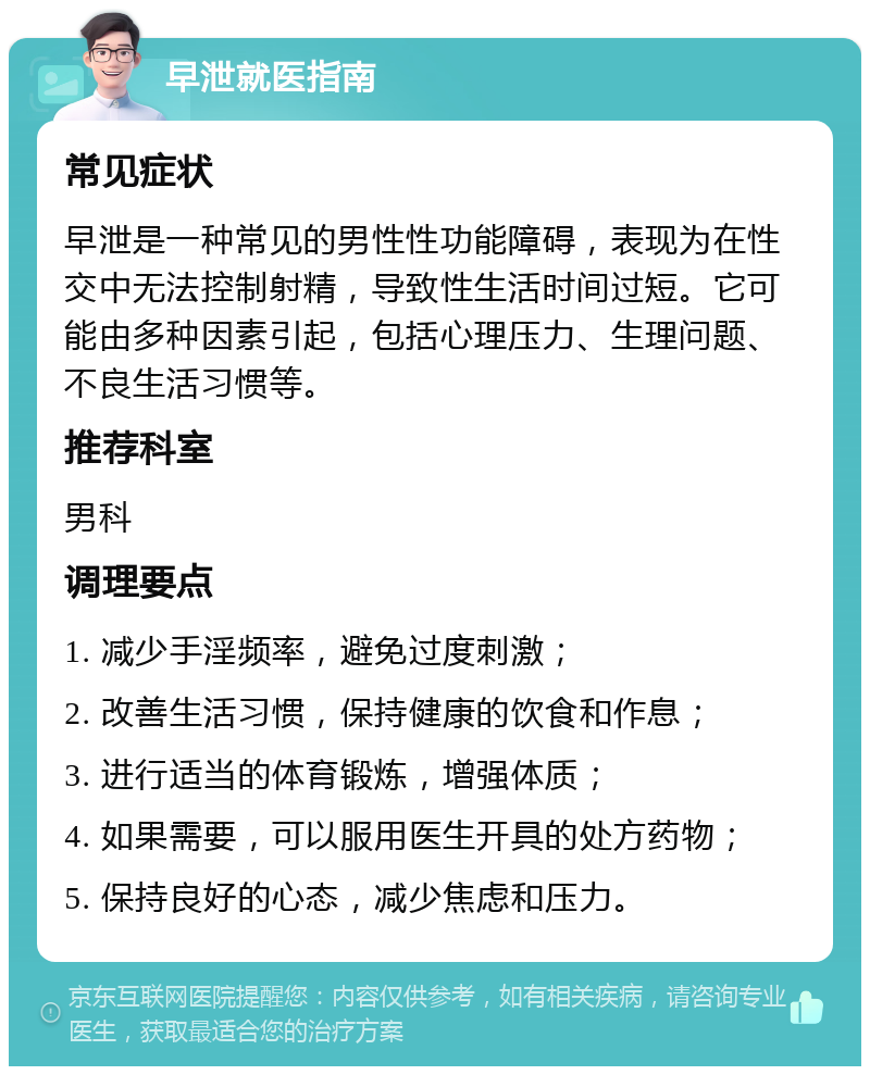 早泄就医指南 常见症状 早泄是一种常见的男性性功能障碍，表现为在性交中无法控制射精，导致性生活时间过短。它可能由多种因素引起，包括心理压力、生理问题、不良生活习惯等。 推荐科室 男科 调理要点 1. 减少手淫频率，避免过度刺激； 2. 改善生活习惯，保持健康的饮食和作息； 3. 进行适当的体育锻炼，增强体质； 4. 如果需要，可以服用医生开具的处方药物； 5. 保持良好的心态，减少焦虑和压力。