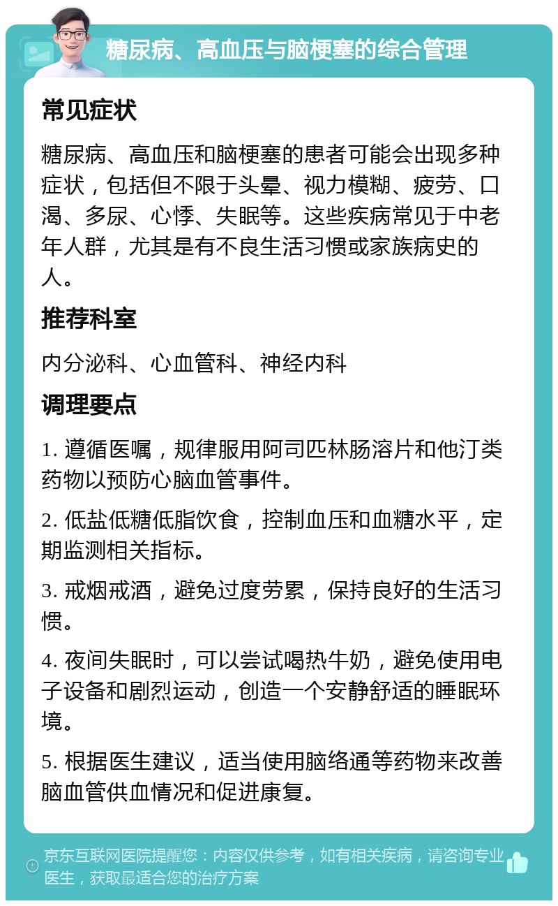 糖尿病、高血压与脑梗塞的综合管理 常见症状 糖尿病、高血压和脑梗塞的患者可能会出现多种症状，包括但不限于头晕、视力模糊、疲劳、口渴、多尿、心悸、失眠等。这些疾病常见于中老年人群，尤其是有不良生活习惯或家族病史的人。 推荐科室 内分泌科、心血管科、神经内科 调理要点 1. 遵循医嘱，规律服用阿司匹林肠溶片和他汀类药物以预防心脑血管事件。 2. 低盐低糖低脂饮食，控制血压和血糖水平，定期监测相关指标。 3. 戒烟戒酒，避免过度劳累，保持良好的生活习惯。 4. 夜间失眠时，可以尝试喝热牛奶，避免使用电子设备和剧烈运动，创造一个安静舒适的睡眠环境。 5. 根据医生建议，适当使用脑络通等药物来改善脑血管供血情况和促进康复。