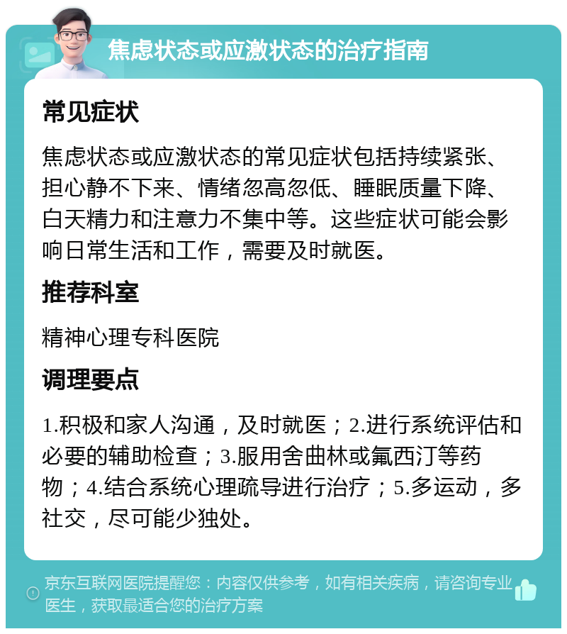 焦虑状态或应激状态的治疗指南 常见症状 焦虑状态或应激状态的常见症状包括持续紧张、担心静不下来、情绪忽高忽低、睡眠质量下降、白天精力和注意力不集中等。这些症状可能会影响日常生活和工作，需要及时就医。 推荐科室 精神心理专科医院 调理要点 1.积极和家人沟通，及时就医；2.进行系统评估和必要的辅助检查；3.服用舍曲林或氟西汀等药物；4.结合系统心理疏导进行治疗；5.多运动，多社交，尽可能少独处。