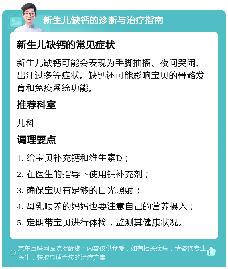 新生儿缺钙的诊断与治疗指南 新生儿缺钙的常见症状 新生儿缺钙可能会表现为手脚抽搐、夜间哭闹、出汗过多等症状。缺钙还可能影响宝贝的骨骼发育和免疫系统功能。 推荐科室 儿科 调理要点 1. 给宝贝补充钙和维生素D； 2. 在医生的指导下使用钙补充剂； 3. 确保宝贝有足够的日光照射； 4. 母乳喂养的妈妈也要注意自己的营养摄入； 5. 定期带宝贝进行体检，监测其健康状况。