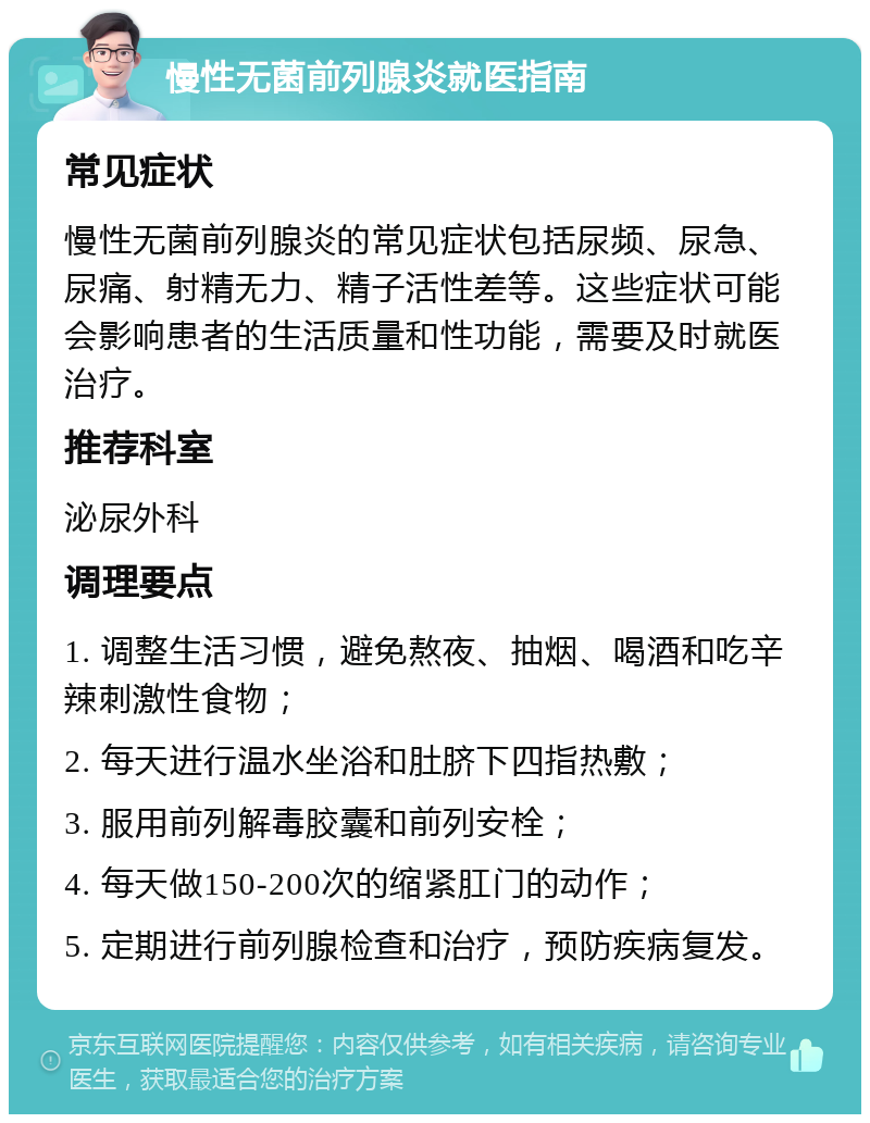 慢性无菌前列腺炎就医指南 常见症状 慢性无菌前列腺炎的常见症状包括尿频、尿急、尿痛、射精无力、精子活性差等。这些症状可能会影响患者的生活质量和性功能，需要及时就医治疗。 推荐科室 泌尿外科 调理要点 1. 调整生活习惯，避免熬夜、抽烟、喝酒和吃辛辣刺激性食物； 2. 每天进行温水坐浴和肚脐下四指热敷； 3. 服用前列解毒胶囊和前列安栓； 4. 每天做150-200次的缩紧肛门的动作； 5. 定期进行前列腺检查和治疗，预防疾病复发。