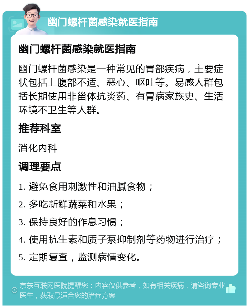 幽门螺杆菌感染就医指南 幽门螺杆菌感染就医指南 幽门螺杆菌感染是一种常见的胃部疾病，主要症状包括上腹部不适、恶心、呕吐等。易感人群包括长期使用非甾体抗炎药、有胃病家族史、生活环境不卫生等人群。 推荐科室 消化内科 调理要点 1. 避免食用刺激性和油腻食物； 2. 多吃新鲜蔬菜和水果； 3. 保持良好的作息习惯； 4. 使用抗生素和质子泵抑制剂等药物进行治疗； 5. 定期复查，监测病情变化。