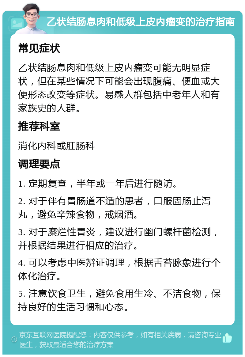 乙状结肠息肉和低级上皮内瘤变的治疗指南 常见症状 乙状结肠息肉和低级上皮内瘤变可能无明显症状，但在某些情况下可能会出现腹痛、便血或大便形态改变等症状。易感人群包括中老年人和有家族史的人群。 推荐科室 消化内科或肛肠科 调理要点 1. 定期复查，半年或一年后进行随访。 2. 对于伴有胃肠道不适的患者，口服固肠止泻丸，避免辛辣食物，戒烟酒。 3. 对于糜烂性胃炎，建议进行幽门螺杆菌检测，并根据结果进行相应的治疗。 4. 可以考虑中医辨证调理，根据舌苔脉象进行个体化治疗。 5. 注意饮食卫生，避免食用生冷、不洁食物，保持良好的生活习惯和心态。