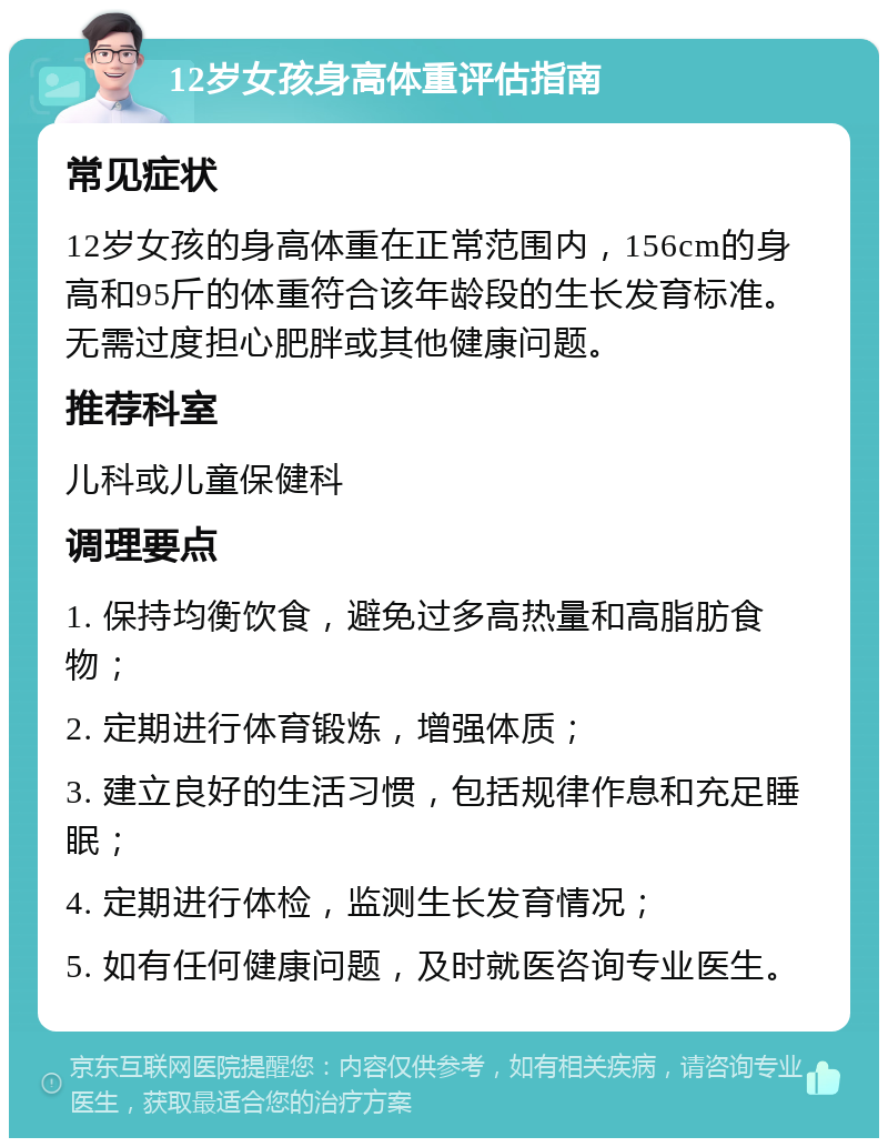 12岁女孩身高体重评估指南 常见症状 12岁女孩的身高体重在正常范围内，156cm的身高和95斤的体重符合该年龄段的生长发育标准。无需过度担心肥胖或其他健康问题。 推荐科室 儿科或儿童保健科 调理要点 1. 保持均衡饮食，避免过多高热量和高脂肪食物； 2. 定期进行体育锻炼，增强体质； 3. 建立良好的生活习惯，包括规律作息和充足睡眠； 4. 定期进行体检，监测生长发育情况； 5. 如有任何健康问题，及时就医咨询专业医生。