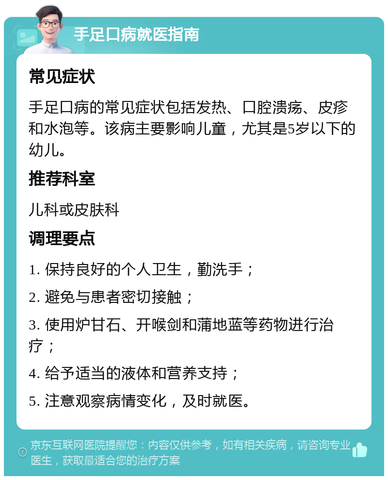 手足口病就医指南 常见症状 手足口病的常见症状包括发热、口腔溃疡、皮疹和水泡等。该病主要影响儿童，尤其是5岁以下的幼儿。 推荐科室 儿科或皮肤科 调理要点 1. 保持良好的个人卫生，勤洗手； 2. 避免与患者密切接触； 3. 使用炉甘石、开喉剑和蒲地蓝等药物进行治疗； 4. 给予适当的液体和营养支持； 5. 注意观察病情变化，及时就医。