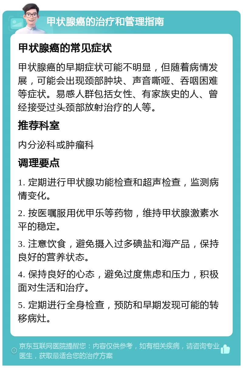 甲状腺癌的治疗和管理指南 甲状腺癌的常见症状 甲状腺癌的早期症状可能不明显，但随着病情发展，可能会出现颈部肿块、声音嘶哑、吞咽困难等症状。易感人群包括女性、有家族史的人、曾经接受过头颈部放射治疗的人等。 推荐科室 内分泌科或肿瘤科 调理要点 1. 定期进行甲状腺功能检查和超声检查，监测病情变化。 2. 按医嘱服用优甲乐等药物，维持甲状腺激素水平的稳定。 3. 注意饮食，避免摄入过多碘盐和海产品，保持良好的营养状态。 4. 保持良好的心态，避免过度焦虑和压力，积极面对生活和治疗。 5. 定期进行全身检查，预防和早期发现可能的转移病灶。