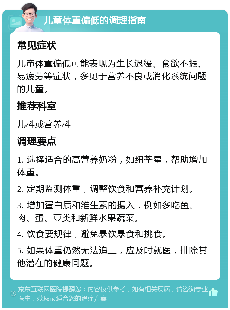 儿童体重偏低的调理指南 常见症状 儿童体重偏低可能表现为生长迟缓、食欲不振、易疲劳等症状，多见于营养不良或消化系统问题的儿童。 推荐科室 儿科或营养科 调理要点 1. 选择适合的高营养奶粉，如纽荃星，帮助增加体重。 2. 定期监测体重，调整饮食和营养补充计划。 3. 增加蛋白质和维生素的摄入，例如多吃鱼、肉、蛋、豆类和新鲜水果蔬菜。 4. 饮食要规律，避免暴饮暴食和挑食。 5. 如果体重仍然无法追上，应及时就医，排除其他潜在的健康问题。