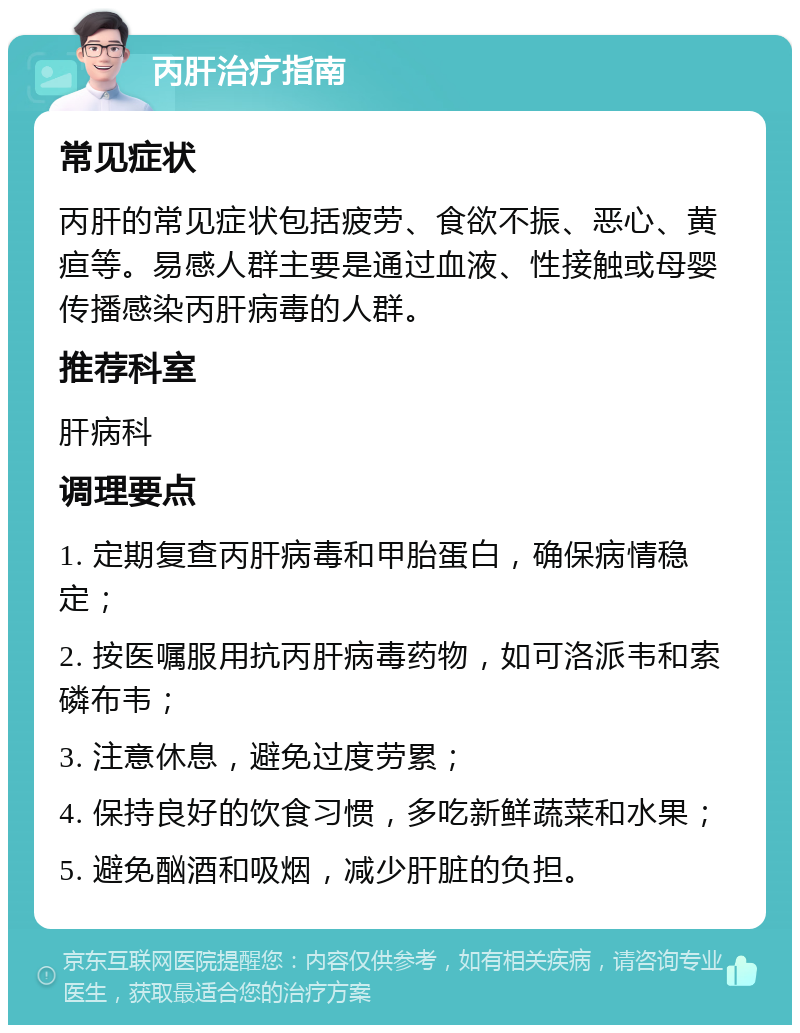 丙肝治疗指南 常见症状 丙肝的常见症状包括疲劳、食欲不振、恶心、黄疸等。易感人群主要是通过血液、性接触或母婴传播感染丙肝病毒的人群。 推荐科室 肝病科 调理要点 1. 定期复查丙肝病毒和甲胎蛋白，确保病情稳定； 2. 按医嘱服用抗丙肝病毒药物，如可洛派韦和索磷布韦； 3. 注意休息，避免过度劳累； 4. 保持良好的饮食习惯，多吃新鲜蔬菜和水果； 5. 避免酗酒和吸烟，减少肝脏的负担。