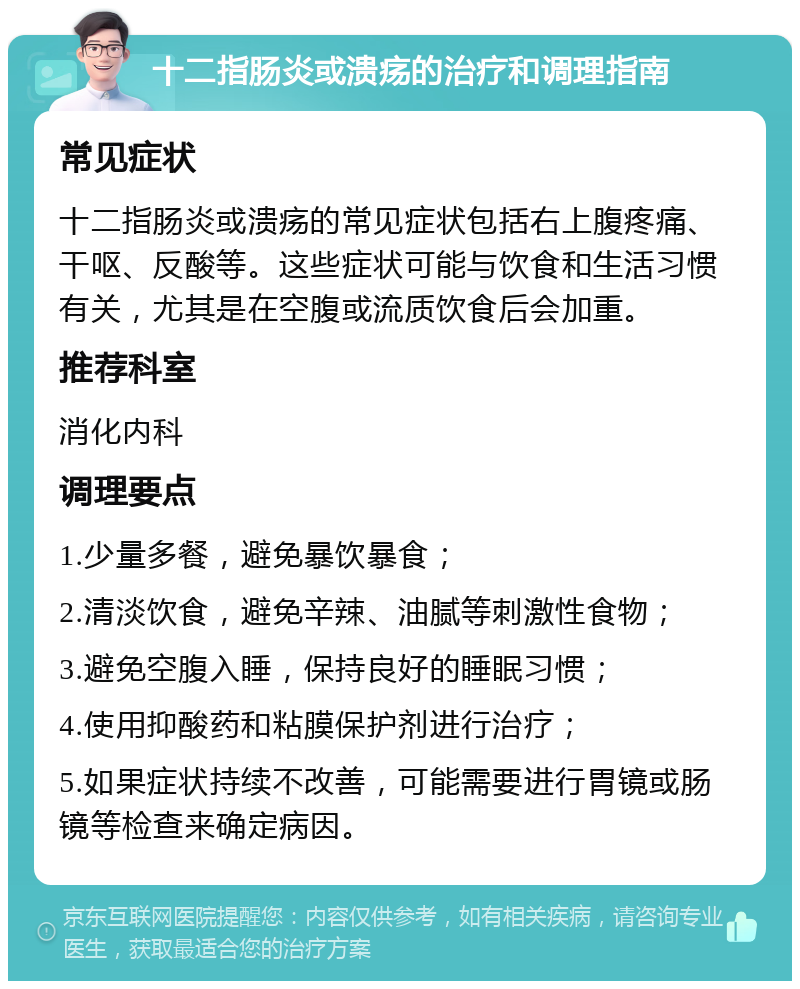 十二指肠炎或溃疡的治疗和调理指南 常见症状 十二指肠炎或溃疡的常见症状包括右上腹疼痛、干呕、反酸等。这些症状可能与饮食和生活习惯有关，尤其是在空腹或流质饮食后会加重。 推荐科室 消化内科 调理要点 1.少量多餐，避免暴饮暴食； 2.清淡饮食，避免辛辣、油腻等刺激性食物； 3.避免空腹入睡，保持良好的睡眠习惯； 4.使用抑酸药和粘膜保护剂进行治疗； 5.如果症状持续不改善，可能需要进行胃镜或肠镜等检查来确定病因。