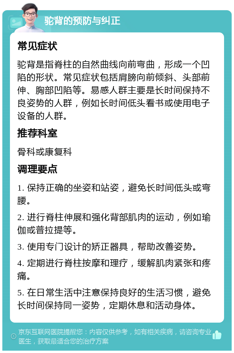 驼背的预防与纠正 常见症状 驼背是指脊柱的自然曲线向前弯曲，形成一个凹陷的形状。常见症状包括肩膀向前倾斜、头部前伸、胸部凹陷等。易感人群主要是长时间保持不良姿势的人群，例如长时间低头看书或使用电子设备的人群。 推荐科室 骨科或康复科 调理要点 1. 保持正确的坐姿和站姿，避免长时间低头或弯腰。 2. 进行脊柱伸展和强化背部肌肉的运动，例如瑜伽或普拉提等。 3. 使用专门设计的矫正器具，帮助改善姿势。 4. 定期进行脊柱按摩和理疗，缓解肌肉紧张和疼痛。 5. 在日常生活中注意保持良好的生活习惯，避免长时间保持同一姿势，定期休息和活动身体。