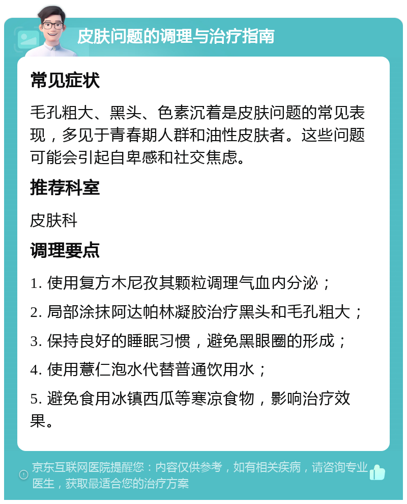 皮肤问题的调理与治疗指南 常见症状 毛孔粗大、黑头、色素沉着是皮肤问题的常见表现，多见于青春期人群和油性皮肤者。这些问题可能会引起自卑感和社交焦虑。 推荐科室 皮肤科 调理要点 1. 使用复方木尼孜其颗粒调理气血内分泌； 2. 局部涂抹阿达帕林凝胶治疗黑头和毛孔粗大； 3. 保持良好的睡眠习惯，避免黑眼圈的形成； 4. 使用薏仁泡水代替普通饮用水； 5. 避免食用冰镇西瓜等寒凉食物，影响治疗效果。