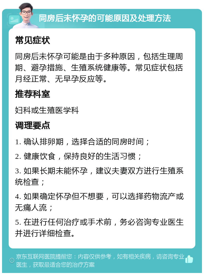 同房后未怀孕的可能原因及处理方法 常见症状 同房后未怀孕可能是由于多种原因，包括生理周期、避孕措施、生殖系统健康等。常见症状包括月经正常、无早孕反应等。 推荐科室 妇科或生殖医学科 调理要点 1. 确认排卵期，选择合适的同房时间； 2. 健康饮食，保持良好的生活习惯； 3. 如果长期未能怀孕，建议夫妻双方进行生殖系统检查； 4. 如果确定怀孕但不想要，可以选择药物流产或无痛人流； 5. 在进行任何治疗或手术前，务必咨询专业医生并进行详细检查。