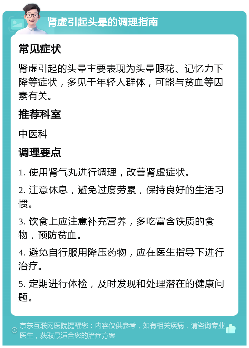 肾虚引起头晕的调理指南 常见症状 肾虚引起的头晕主要表现为头晕眼花、记忆力下降等症状，多见于年轻人群体，可能与贫血等因素有关。 推荐科室 中医科 调理要点 1. 使用肾气丸进行调理，改善肾虚症状。 2. 注意休息，避免过度劳累，保持良好的生活习惯。 3. 饮食上应注意补充营养，多吃富含铁质的食物，预防贫血。 4. 避免自行服用降压药物，应在医生指导下进行治疗。 5. 定期进行体检，及时发现和处理潜在的健康问题。