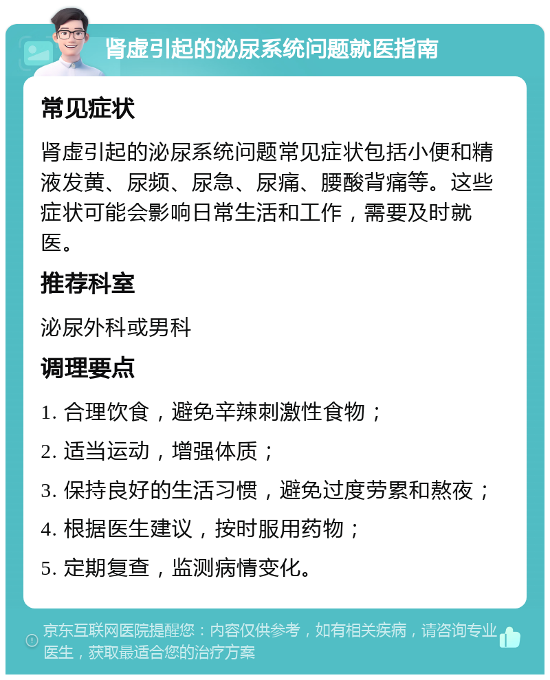 肾虚引起的泌尿系统问题就医指南 常见症状 肾虚引起的泌尿系统问题常见症状包括小便和精液发黄、尿频、尿急、尿痛、腰酸背痛等。这些症状可能会影响日常生活和工作，需要及时就医。 推荐科室 泌尿外科或男科 调理要点 1. 合理饮食，避免辛辣刺激性食物； 2. 适当运动，增强体质； 3. 保持良好的生活习惯，避免过度劳累和熬夜； 4. 根据医生建议，按时服用药物； 5. 定期复查，监测病情变化。