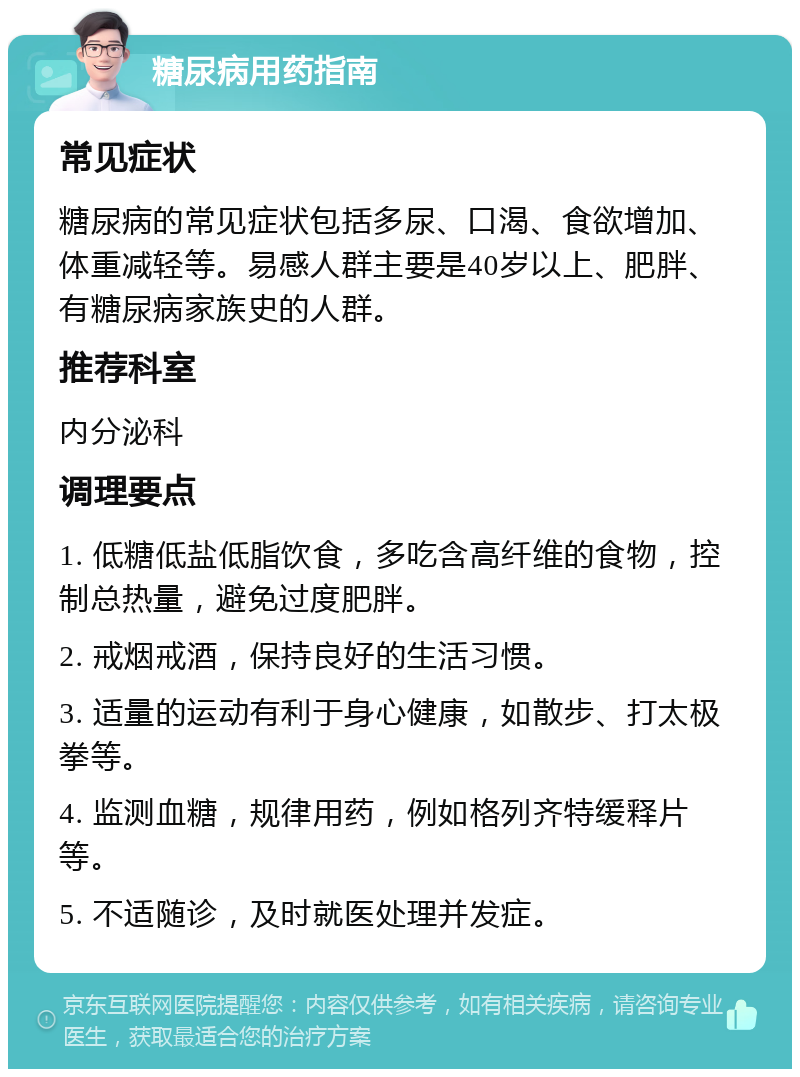 糖尿病用药指南 常见症状 糖尿病的常见症状包括多尿、口渴、食欲增加、体重减轻等。易感人群主要是40岁以上、肥胖、有糖尿病家族史的人群。 推荐科室 内分泌科 调理要点 1. 低糖低盐低脂饮食，多吃含高纤维的食物，控制总热量，避免过度肥胖。 2. 戒烟戒酒，保持良好的生活习惯。 3. 适量的运动有利于身心健康，如散步、打太极拳等。 4. 监测血糖，规律用药，例如格列齐特缓释片等。 5. 不适随诊，及时就医处理并发症。