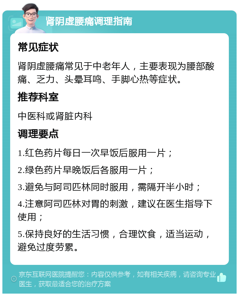 肾阴虚腰痛调理指南 常见症状 肾阴虚腰痛常见于中老年人，主要表现为腰部酸痛、乏力、头晕耳鸣、手脚心热等症状。 推荐科室 中医科或肾脏内科 调理要点 1.红色药片每日一次早饭后服用一片； 2.绿色药片早晚饭后各服用一片； 3.避免与阿司匹林同时服用，需隔开半小时； 4.注意阿司匹林对胃的刺激，建议在医生指导下使用； 5.保持良好的生活习惯，合理饮食，适当运动，避免过度劳累。