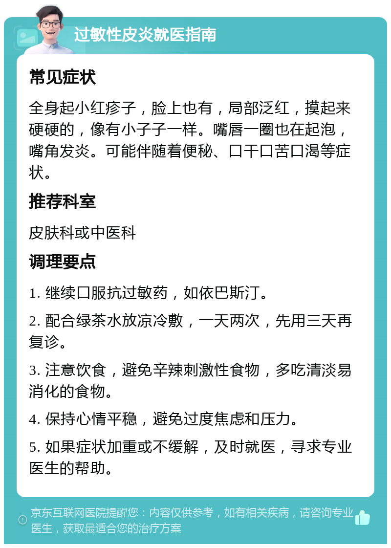 过敏性皮炎就医指南 常见症状 全身起小红疹子，脸上也有，局部泛红，摸起来硬硬的，像有小子子一样。嘴唇一圈也在起泡，嘴角发炎。可能伴随着便秘、口干口苦口渴等症状。 推荐科室 皮肤科或中医科 调理要点 1. 继续口服抗过敏药，如依巴斯汀。 2. 配合绿茶水放凉冷敷，一天两次，先用三天再复诊。 3. 注意饮食，避免辛辣刺激性食物，多吃清淡易消化的食物。 4. 保持心情平稳，避免过度焦虑和压力。 5. 如果症状加重或不缓解，及时就医，寻求专业医生的帮助。