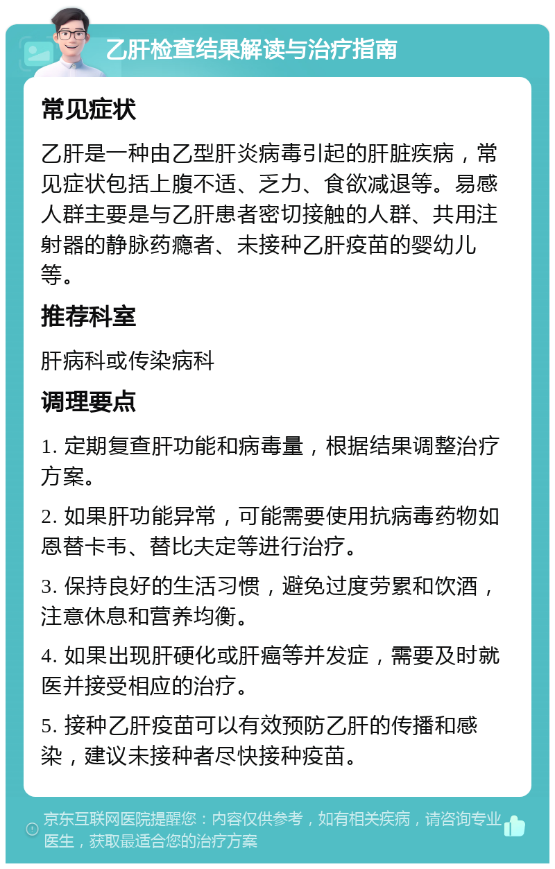 乙肝检查结果解读与治疗指南 常见症状 乙肝是一种由乙型肝炎病毒引起的肝脏疾病，常见症状包括上腹不适、乏力、食欲减退等。易感人群主要是与乙肝患者密切接触的人群、共用注射器的静脉药瘾者、未接种乙肝疫苗的婴幼儿等。 推荐科室 肝病科或传染病科 调理要点 1. 定期复查肝功能和病毒量，根据结果调整治疗方案。 2. 如果肝功能异常，可能需要使用抗病毒药物如恩替卡韦、替比夫定等进行治疗。 3. 保持良好的生活习惯，避免过度劳累和饮酒，注意休息和营养均衡。 4. 如果出现肝硬化或肝癌等并发症，需要及时就医并接受相应的治疗。 5. 接种乙肝疫苗可以有效预防乙肝的传播和感染，建议未接种者尽快接种疫苗。