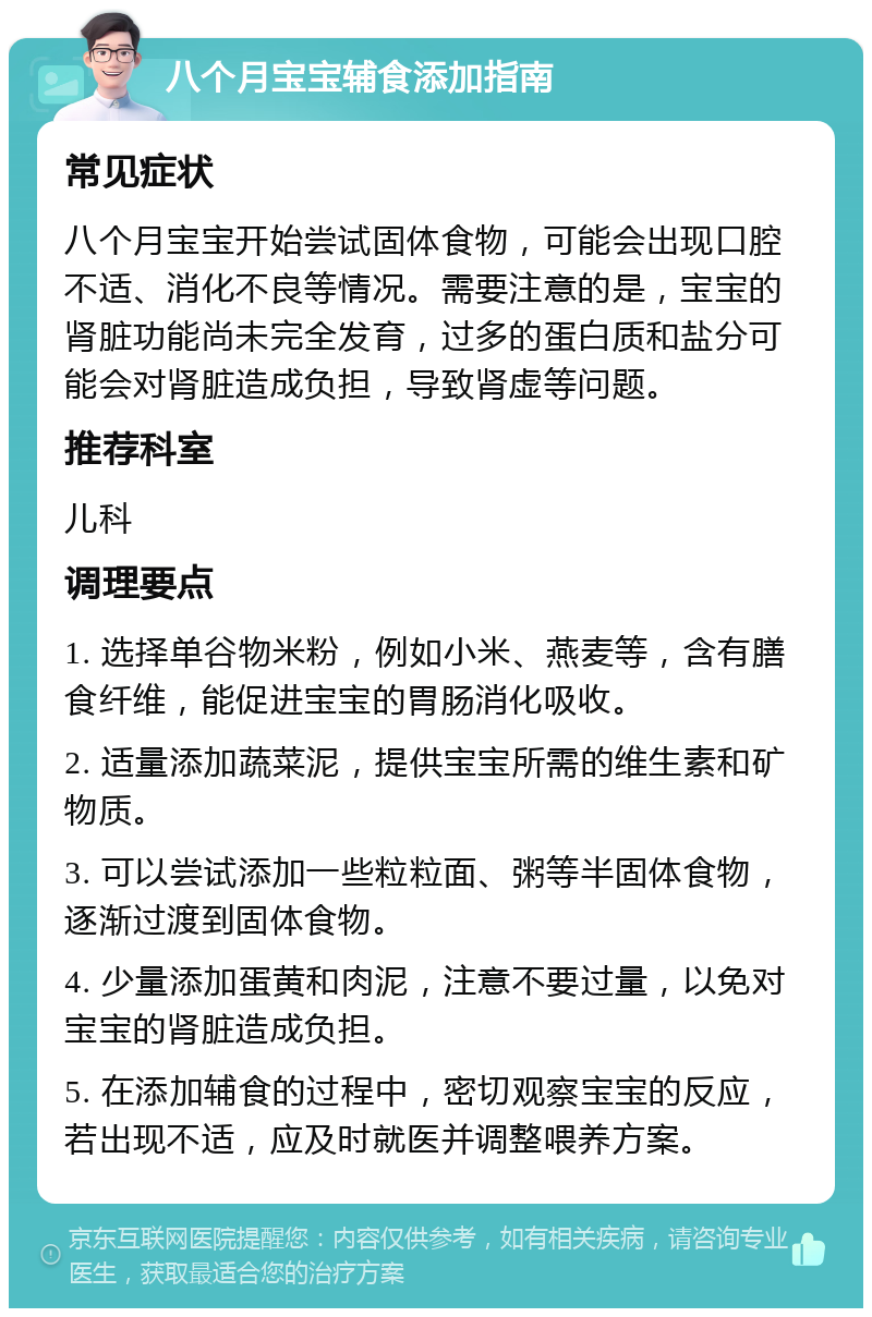 八个月宝宝辅食添加指南 常见症状 八个月宝宝开始尝试固体食物，可能会出现口腔不适、消化不良等情况。需要注意的是，宝宝的肾脏功能尚未完全发育，过多的蛋白质和盐分可能会对肾脏造成负担，导致肾虚等问题。 推荐科室 儿科 调理要点 1. 选择单谷物米粉，例如小米、燕麦等，含有膳食纤维，能促进宝宝的胃肠消化吸收。 2. 适量添加蔬菜泥，提供宝宝所需的维生素和矿物质。 3. 可以尝试添加一些粒粒面、粥等半固体食物，逐渐过渡到固体食物。 4. 少量添加蛋黄和肉泥，注意不要过量，以免对宝宝的肾脏造成负担。 5. 在添加辅食的过程中，密切观察宝宝的反应，若出现不适，应及时就医并调整喂养方案。