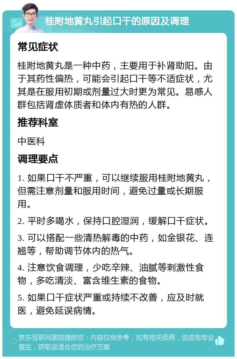 桂附地黄丸引起口干的原因及调理 常见症状 桂附地黄丸是一种中药，主要用于补肾助阳。由于其药性偏热，可能会引起口干等不适症状，尤其是在服用初期或剂量过大时更为常见。易感人群包括肾虚体质者和体内有热的人群。 推荐科室 中医科 调理要点 1. 如果口干不严重，可以继续服用桂附地黄丸，但需注意剂量和服用时间，避免过量或长期服用。 2. 平时多喝水，保持口腔湿润，缓解口干症状。 3. 可以搭配一些清热解毒的中药，如金银花、连翘等，帮助调节体内的热气。 4. 注意饮食调理，少吃辛辣、油腻等刺激性食物，多吃清淡、富含维生素的食物。 5. 如果口干症状严重或持续不改善，应及时就医，避免延误病情。