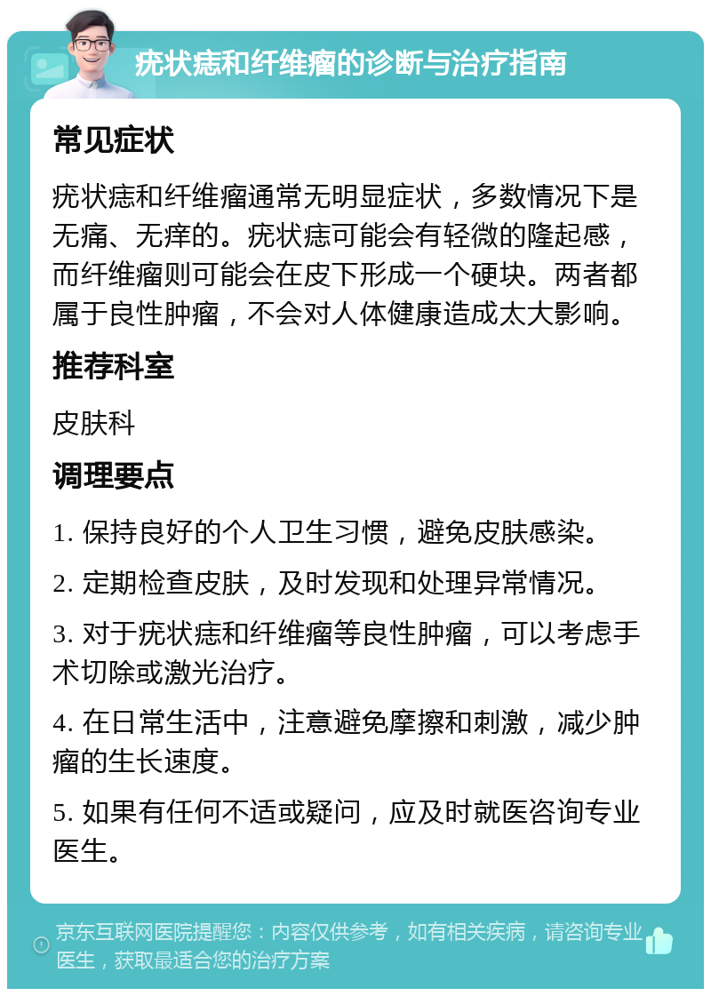 疣状痣和纤维瘤的诊断与治疗指南 常见症状 疣状痣和纤维瘤通常无明显症状，多数情况下是无痛、无痒的。疣状痣可能会有轻微的隆起感，而纤维瘤则可能会在皮下形成一个硬块。两者都属于良性肿瘤，不会对人体健康造成太大影响。 推荐科室 皮肤科 调理要点 1. 保持良好的个人卫生习惯，避免皮肤感染。 2. 定期检查皮肤，及时发现和处理异常情况。 3. 对于疣状痣和纤维瘤等良性肿瘤，可以考虑手术切除或激光治疗。 4. 在日常生活中，注意避免摩擦和刺激，减少肿瘤的生长速度。 5. 如果有任何不适或疑问，应及时就医咨询专业医生。