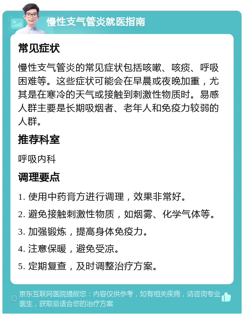 慢性支气管炎就医指南 常见症状 慢性支气管炎的常见症状包括咳嗽、咳痰、呼吸困难等。这些症状可能会在早晨或夜晚加重，尤其是在寒冷的天气或接触到刺激性物质时。易感人群主要是长期吸烟者、老年人和免疫力较弱的人群。 推荐科室 呼吸内科 调理要点 1. 使用中药膏方进行调理，效果非常好。 2. 避免接触刺激性物质，如烟雾、化学气体等。 3. 加强锻炼，提高身体免疫力。 4. 注意保暖，避免受凉。 5. 定期复查，及时调整治疗方案。