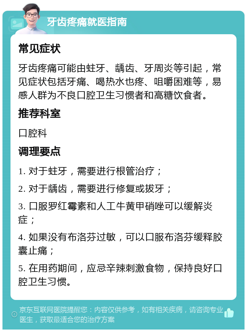 牙齿疼痛就医指南 常见症状 牙齿疼痛可能由蛀牙、龋齿、牙周炎等引起，常见症状包括牙痛、喝热水也疼、咀嚼困难等，易感人群为不良口腔卫生习惯者和高糖饮食者。 推荐科室 口腔科 调理要点 1. 对于蛀牙，需要进行根管治疗； 2. 对于龋齿，需要进行修复或拔牙； 3. 口服罗红霉素和人工牛黄甲硝唑可以缓解炎症； 4. 如果没有布洛芬过敏，可以口服布洛芬缓释胶囊止痛； 5. 在用药期间，应忌辛辣刺激食物，保持良好口腔卫生习惯。