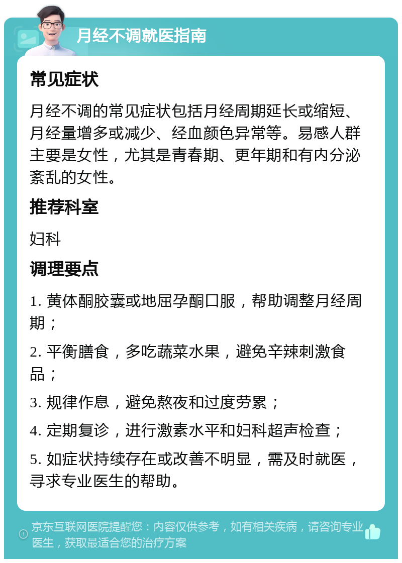 月经不调就医指南 常见症状 月经不调的常见症状包括月经周期延长或缩短、月经量增多或减少、经血颜色异常等。易感人群主要是女性，尤其是青春期、更年期和有内分泌紊乱的女性。 推荐科室 妇科 调理要点 1. 黄体酮胶囊或地屈孕酮口服，帮助调整月经周期； 2. 平衡膳食，多吃蔬菜水果，避免辛辣刺激食品； 3. 规律作息，避免熬夜和过度劳累； 4. 定期复诊，进行激素水平和妇科超声检查； 5. 如症状持续存在或改善不明显，需及时就医，寻求专业医生的帮助。