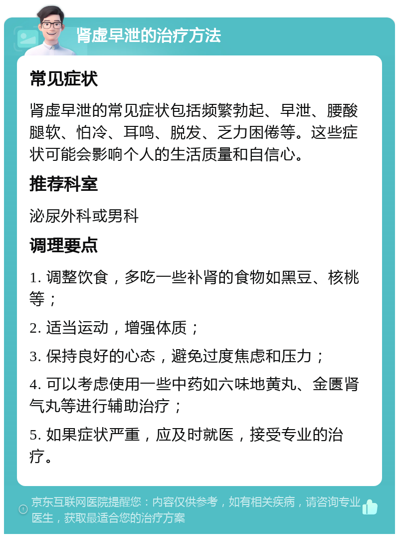 肾虚早泄的治疗方法 常见症状 肾虚早泄的常见症状包括频繁勃起、早泄、腰酸腿软、怕冷、耳鸣、脱发、乏力困倦等。这些症状可能会影响个人的生活质量和自信心。 推荐科室 泌尿外科或男科 调理要点 1. 调整饮食，多吃一些补肾的食物如黑豆、核桃等； 2. 适当运动，增强体质； 3. 保持良好的心态，避免过度焦虑和压力； 4. 可以考虑使用一些中药如六味地黄丸、金匮肾气丸等进行辅助治疗； 5. 如果症状严重，应及时就医，接受专业的治疗。