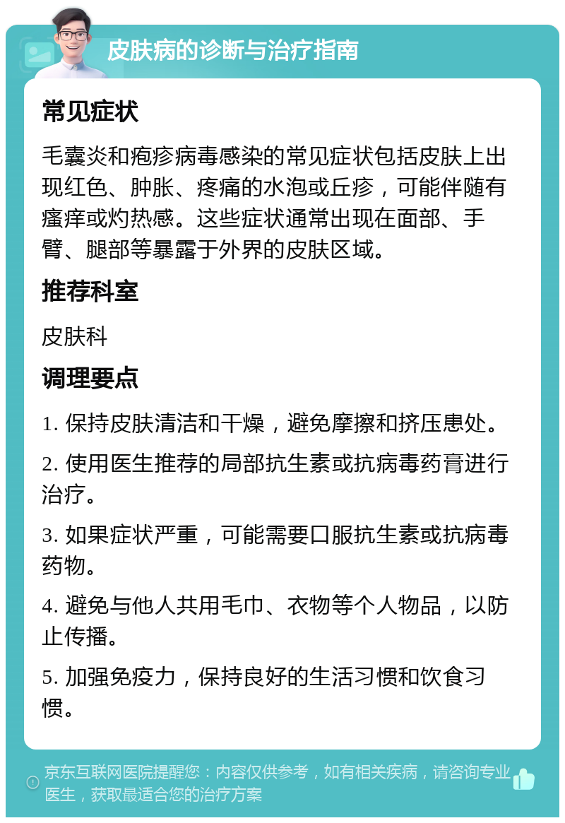 皮肤病的诊断与治疗指南 常见症状 毛囊炎和疱疹病毒感染的常见症状包括皮肤上出现红色、肿胀、疼痛的水泡或丘疹，可能伴随有瘙痒或灼热感。这些症状通常出现在面部、手臂、腿部等暴露于外界的皮肤区域。 推荐科室 皮肤科 调理要点 1. 保持皮肤清洁和干燥，避免摩擦和挤压患处。 2. 使用医生推荐的局部抗生素或抗病毒药膏进行治疗。 3. 如果症状严重，可能需要口服抗生素或抗病毒药物。 4. 避免与他人共用毛巾、衣物等个人物品，以防止传播。 5. 加强免疫力，保持良好的生活习惯和饮食习惯。