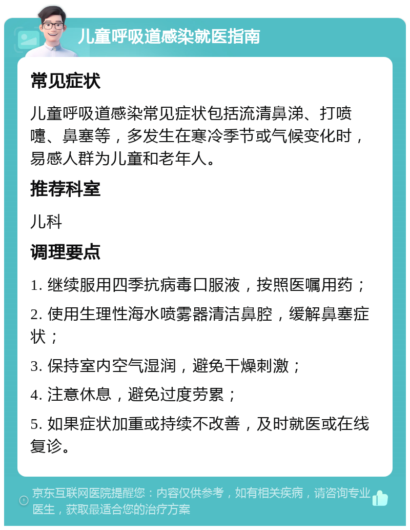 儿童呼吸道感染就医指南 常见症状 儿童呼吸道感染常见症状包括流清鼻涕、打喷嚏、鼻塞等，多发生在寒冷季节或气候变化时，易感人群为儿童和老年人。 推荐科室 儿科 调理要点 1. 继续服用四季抗病毒口服液，按照医嘱用药； 2. 使用生理性海水喷雾器清洁鼻腔，缓解鼻塞症状； 3. 保持室内空气湿润，避免干燥刺激； 4. 注意休息，避免过度劳累； 5. 如果症状加重或持续不改善，及时就医或在线复诊。