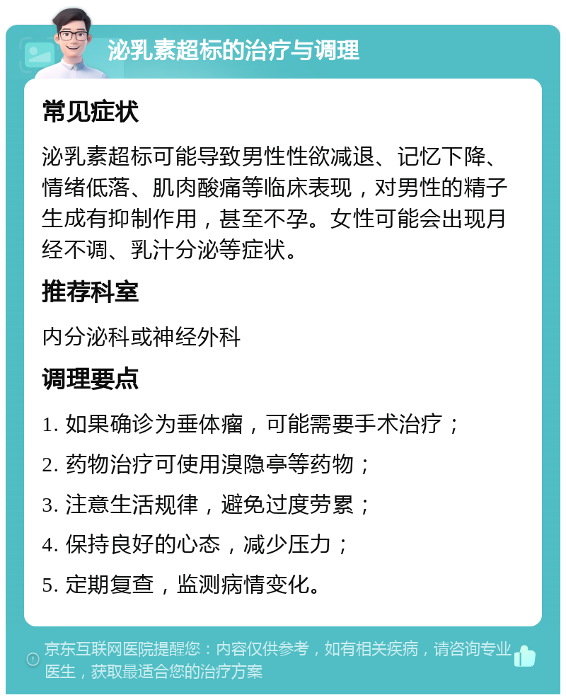 泌乳素超标的治疗与调理 常见症状 泌乳素超标可能导致男性性欲减退、记忆下降、情绪低落、肌肉酸痛等临床表现，对男性的精子生成有抑制作用，甚至不孕。女性可能会出现月经不调、乳汁分泌等症状。 推荐科室 内分泌科或神经外科 调理要点 1. 如果确诊为垂体瘤，可能需要手术治疗； 2. 药物治疗可使用溴隐亭等药物； 3. 注意生活规律，避免过度劳累； 4. 保持良好的心态，减少压力； 5. 定期复查，监测病情变化。