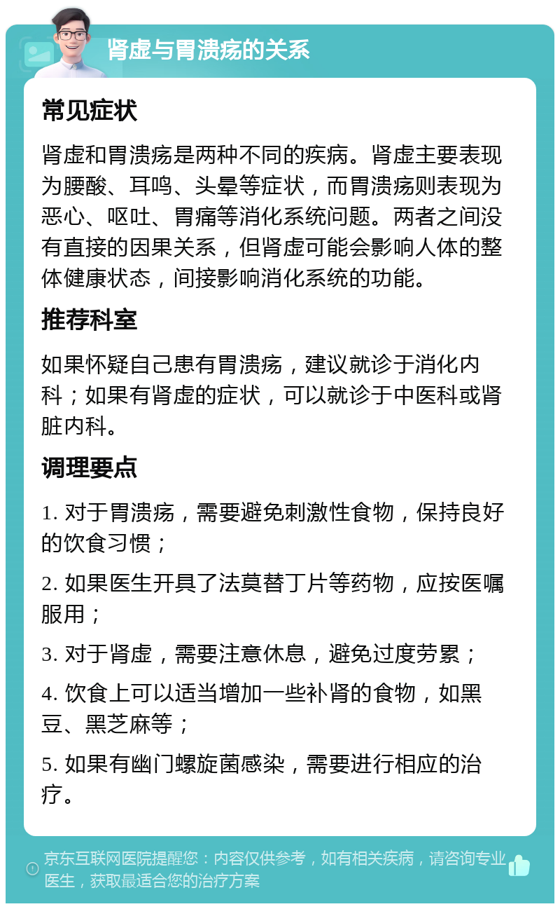 肾虚与胃溃疡的关系 常见症状 肾虚和胃溃疡是两种不同的疾病。肾虚主要表现为腰酸、耳鸣、头晕等症状，而胃溃疡则表现为恶心、呕吐、胃痛等消化系统问题。两者之间没有直接的因果关系，但肾虚可能会影响人体的整体健康状态，间接影响消化系统的功能。 推荐科室 如果怀疑自己患有胃溃疡，建议就诊于消化内科；如果有肾虚的症状，可以就诊于中医科或肾脏内科。 调理要点 1. 对于胃溃疡，需要避免刺激性食物，保持良好的饮食习惯； 2. 如果医生开具了法莫替丁片等药物，应按医嘱服用； 3. 对于肾虚，需要注意休息，避免过度劳累； 4. 饮食上可以适当增加一些补肾的食物，如黑豆、黑芝麻等； 5. 如果有幽门螺旋菌感染，需要进行相应的治疗。