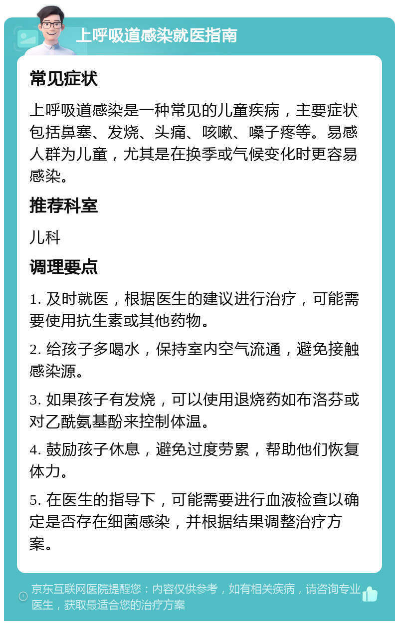 上呼吸道感染就医指南 常见症状 上呼吸道感染是一种常见的儿童疾病，主要症状包括鼻塞、发烧、头痛、咳嗽、嗓子疼等。易感人群为儿童，尤其是在换季或气候变化时更容易感染。 推荐科室 儿科 调理要点 1. 及时就医，根据医生的建议进行治疗，可能需要使用抗生素或其他药物。 2. 给孩子多喝水，保持室内空气流通，避免接触感染源。 3. 如果孩子有发烧，可以使用退烧药如布洛芬或对乙酰氨基酚来控制体温。 4. 鼓励孩子休息，避免过度劳累，帮助他们恢复体力。 5. 在医生的指导下，可能需要进行血液检查以确定是否存在细菌感染，并根据结果调整治疗方案。