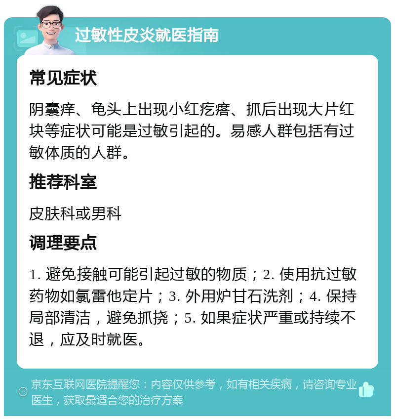 过敏性皮炎就医指南 常见症状 阴囊痒、龟头上出现小红疙瘩、抓后出现大片红块等症状可能是过敏引起的。易感人群包括有过敏体质的人群。 推荐科室 皮肤科或男科 调理要点 1. 避免接触可能引起过敏的物质；2. 使用抗过敏药物如氯雷他定片；3. 外用炉甘石洗剂；4. 保持局部清洁，避免抓挠；5. 如果症状严重或持续不退，应及时就医。