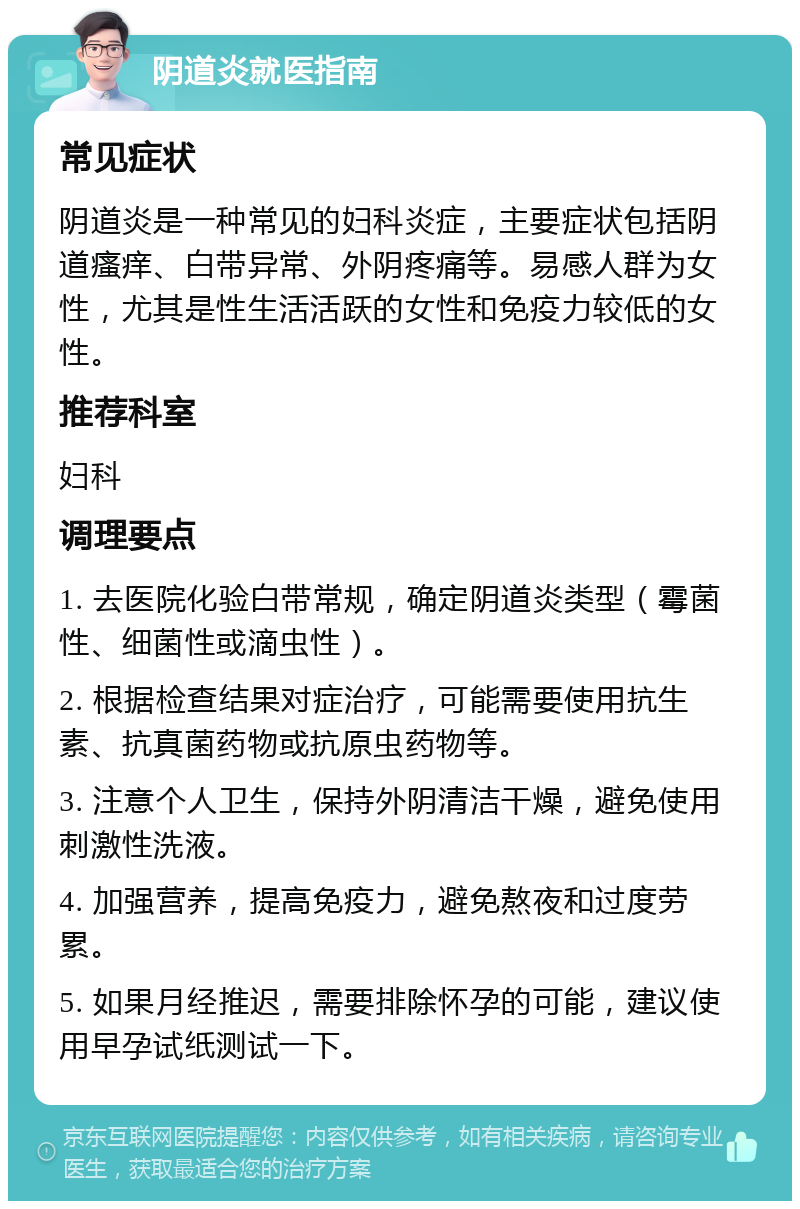 阴道炎就医指南 常见症状 阴道炎是一种常见的妇科炎症，主要症状包括阴道瘙痒、白带异常、外阴疼痛等。易感人群为女性，尤其是性生活活跃的女性和免疫力较低的女性。 推荐科室 妇科 调理要点 1. 去医院化验白带常规，确定阴道炎类型（霉菌性、细菌性或滴虫性）。 2. 根据检查结果对症治疗，可能需要使用抗生素、抗真菌药物或抗原虫药物等。 3. 注意个人卫生，保持外阴清洁干燥，避免使用刺激性洗液。 4. 加强营养，提高免疫力，避免熬夜和过度劳累。 5. 如果月经推迟，需要排除怀孕的可能，建议使用早孕试纸测试一下。