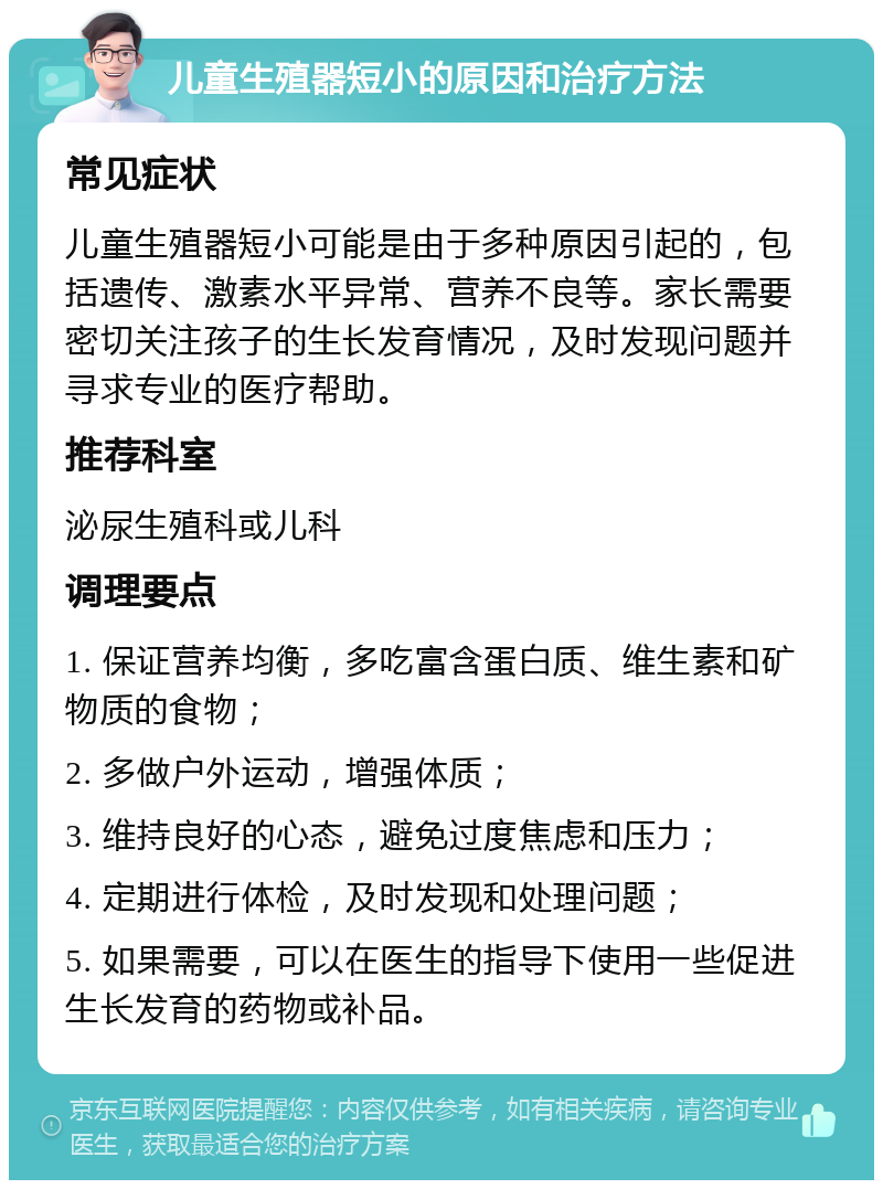 儿童生殖器短小的原因和治疗方法 常见症状 儿童生殖器短小可能是由于多种原因引起的，包括遗传、激素水平异常、营养不良等。家长需要密切关注孩子的生长发育情况，及时发现问题并寻求专业的医疗帮助。 推荐科室 泌尿生殖科或儿科 调理要点 1. 保证营养均衡，多吃富含蛋白质、维生素和矿物质的食物； 2. 多做户外运动，增强体质； 3. 维持良好的心态，避免过度焦虑和压力； 4. 定期进行体检，及时发现和处理问题； 5. 如果需要，可以在医生的指导下使用一些促进生长发育的药物或补品。