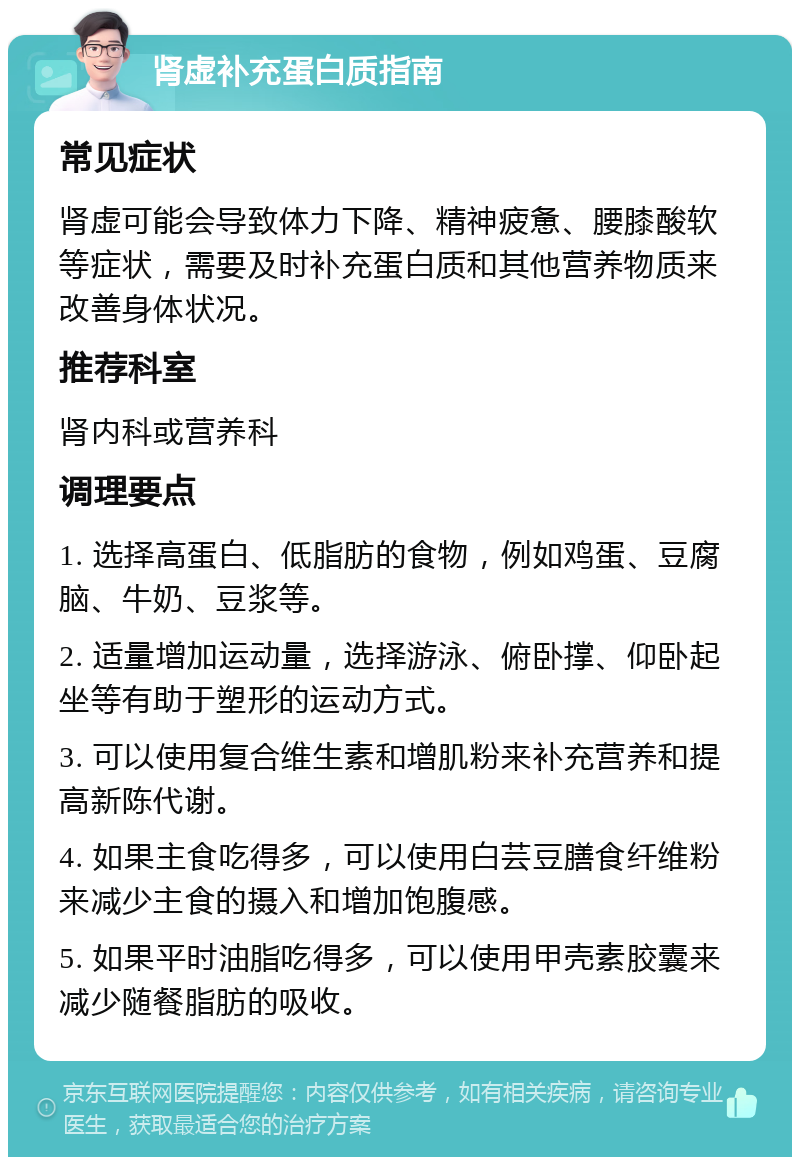 肾虚补充蛋白质指南 常见症状 肾虚可能会导致体力下降、精神疲惫、腰膝酸软等症状，需要及时补充蛋白质和其他营养物质来改善身体状况。 推荐科室 肾内科或营养科 调理要点 1. 选择高蛋白、低脂肪的食物，例如鸡蛋、豆腐脑、牛奶、豆浆等。 2. 适量增加运动量，选择游泳、俯卧撑、仰卧起坐等有助于塑形的运动方式。 3. 可以使用复合维生素和增肌粉来补充营养和提高新陈代谢。 4. 如果主食吃得多，可以使用白芸豆膳食纤维粉来减少主食的摄入和增加饱腹感。 5. 如果平时油脂吃得多，可以使用甲壳素胶囊来减少随餐脂肪的吸收。