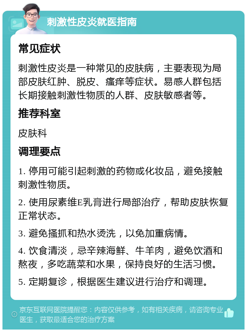 刺激性皮炎就医指南 常见症状 刺激性皮炎是一种常见的皮肤病，主要表现为局部皮肤红肿、脱皮、瘙痒等症状。易感人群包括长期接触刺激性物质的人群、皮肤敏感者等。 推荐科室 皮肤科 调理要点 1. 停用可能引起刺激的药物或化妆品，避免接触刺激性物质。 2. 使用尿素维E乳膏进行局部治疗，帮助皮肤恢复正常状态。 3. 避免搔抓和热水烫洗，以免加重病情。 4. 饮食清淡，忌辛辣海鲜、牛羊肉，避免饮酒和熬夜，多吃蔬菜和水果，保持良好的生活习惯。 5. 定期复诊，根据医生建议进行治疗和调理。