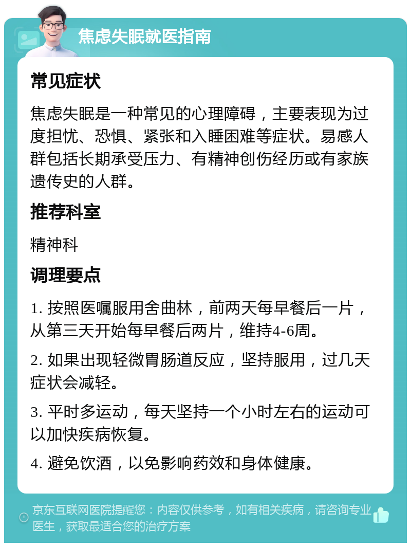 焦虑失眠就医指南 常见症状 焦虑失眠是一种常见的心理障碍，主要表现为过度担忧、恐惧、紧张和入睡困难等症状。易感人群包括长期承受压力、有精神创伤经历或有家族遗传史的人群。 推荐科室 精神科 调理要点 1. 按照医嘱服用舍曲林，前两天每早餐后一片，从第三天开始每早餐后两片，维持4-6周。 2. 如果出现轻微胃肠道反应，坚持服用，过几天症状会减轻。 3. 平时多运动，每天坚持一个小时左右的运动可以加快疾病恢复。 4. 避免饮酒，以免影响药效和身体健康。