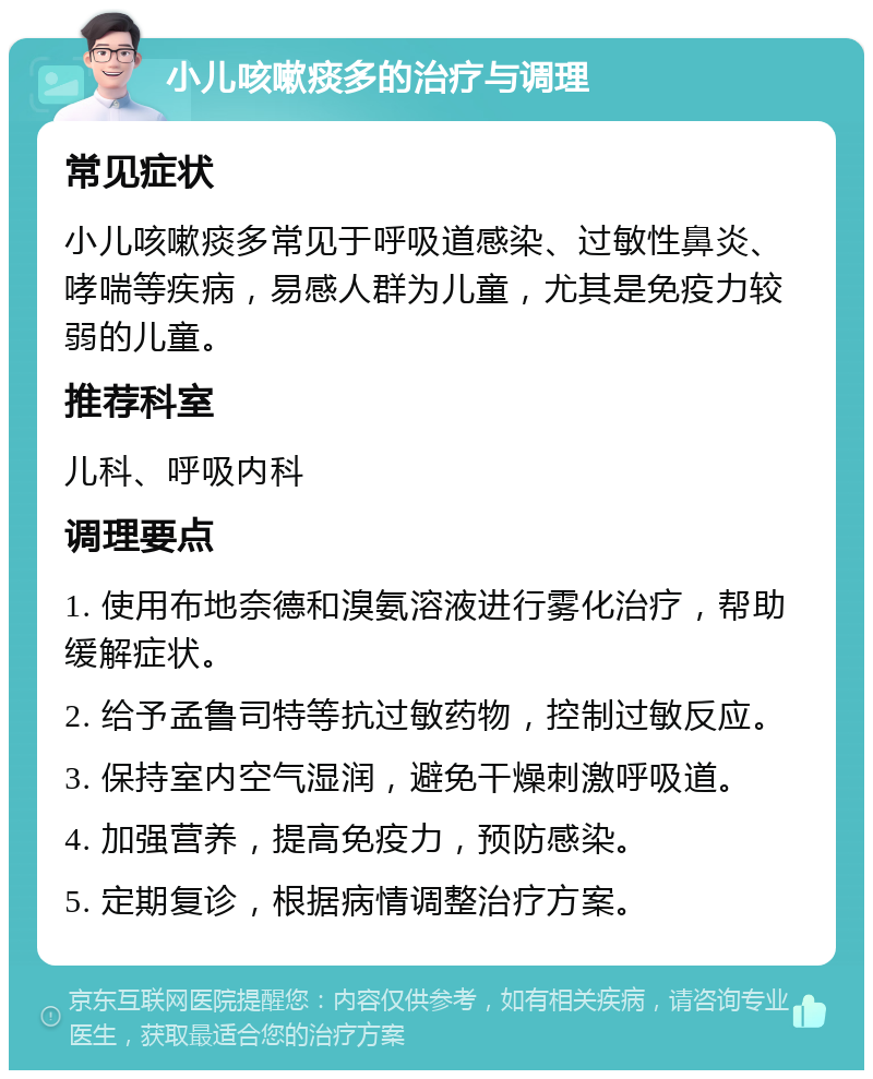 小儿咳嗽痰多的治疗与调理 常见症状 小儿咳嗽痰多常见于呼吸道感染、过敏性鼻炎、哮喘等疾病，易感人群为儿童，尤其是免疫力较弱的儿童。 推荐科室 儿科、呼吸内科 调理要点 1. 使用布地奈德和溴氨溶液进行雾化治疗，帮助缓解症状。 2. 给予孟鲁司特等抗过敏药物，控制过敏反应。 3. 保持室内空气湿润，避免干燥刺激呼吸道。 4. 加强营养，提高免疫力，预防感染。 5. 定期复诊，根据病情调整治疗方案。