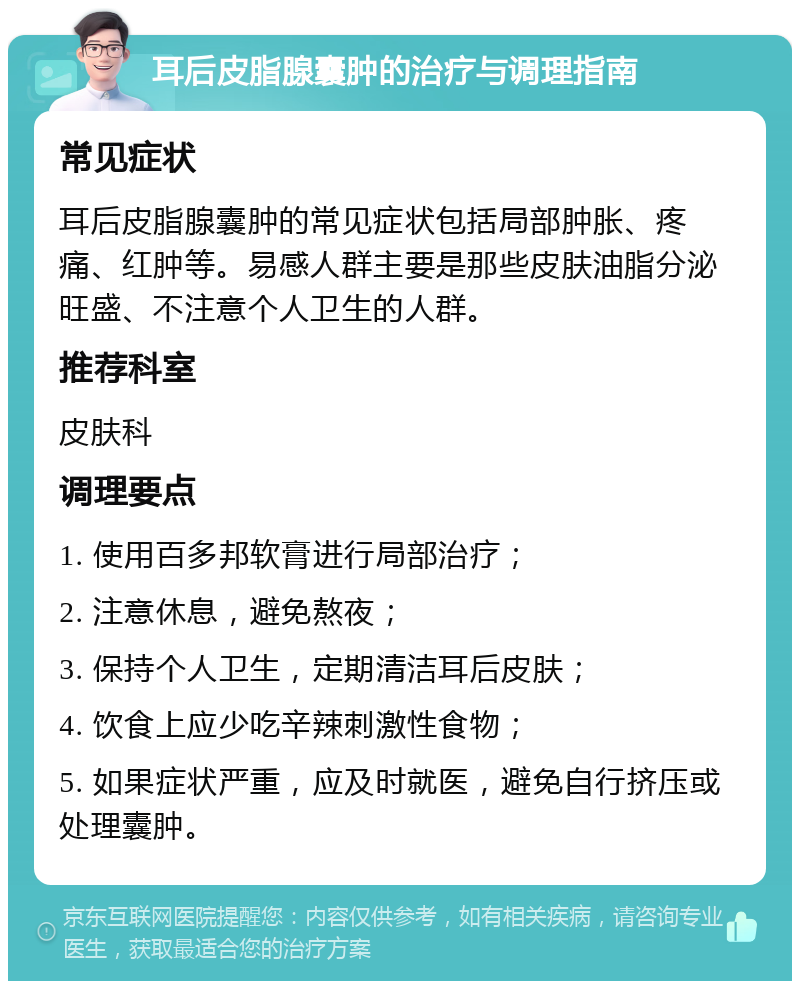 耳后皮脂腺囊肿的治疗与调理指南 常见症状 耳后皮脂腺囊肿的常见症状包括局部肿胀、疼痛、红肿等。易感人群主要是那些皮肤油脂分泌旺盛、不注意个人卫生的人群。 推荐科室 皮肤科 调理要点 1. 使用百多邦软膏进行局部治疗； 2. 注意休息，避免熬夜； 3. 保持个人卫生，定期清洁耳后皮肤； 4. 饮食上应少吃辛辣刺激性食物； 5. 如果症状严重，应及时就医，避免自行挤压或处理囊肿。