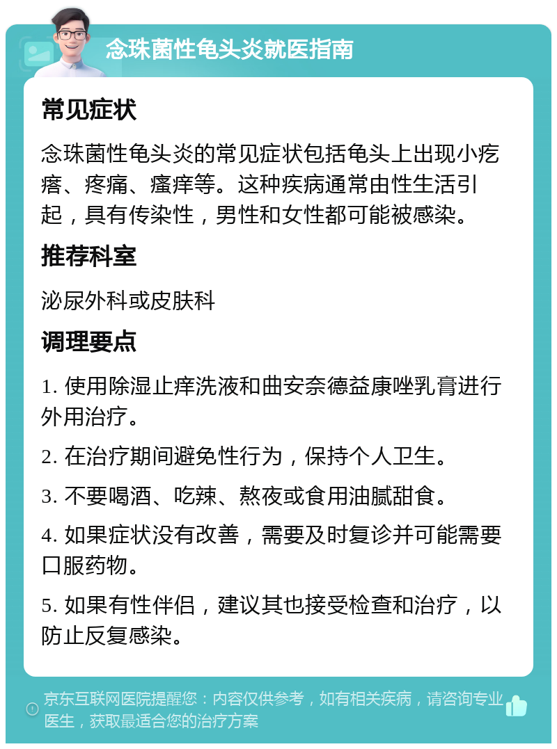 念珠菌性龟头炎就医指南 常见症状 念珠菌性龟头炎的常见症状包括龟头上出现小疙瘩、疼痛、瘙痒等。这种疾病通常由性生活引起，具有传染性，男性和女性都可能被感染。 推荐科室 泌尿外科或皮肤科 调理要点 1. 使用除湿止痒洗液和曲安奈德益康唑乳膏进行外用治疗。 2. 在治疗期间避免性行为，保持个人卫生。 3. 不要喝酒、吃辣、熬夜或食用油腻甜食。 4. 如果症状没有改善，需要及时复诊并可能需要口服药物。 5. 如果有性伴侣，建议其也接受检查和治疗，以防止反复感染。