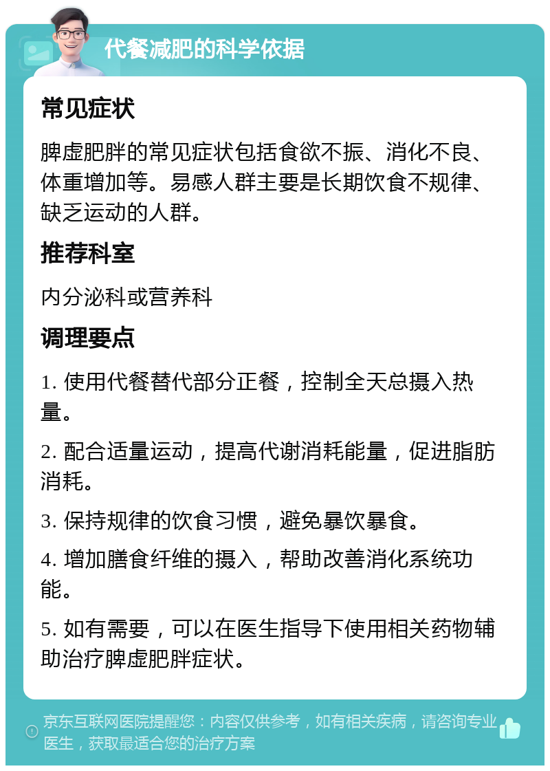 代餐减肥的科学依据 常见症状 脾虚肥胖的常见症状包括食欲不振、消化不良、体重增加等。易感人群主要是长期饮食不规律、缺乏运动的人群。 推荐科室 内分泌科或营养科 调理要点 1. 使用代餐替代部分正餐，控制全天总摄入热量。 2. 配合适量运动，提高代谢消耗能量，促进脂肪消耗。 3. 保持规律的饮食习惯，避免暴饮暴食。 4. 增加膳食纤维的摄入，帮助改善消化系统功能。 5. 如有需要，可以在医生指导下使用相关药物辅助治疗脾虚肥胖症状。