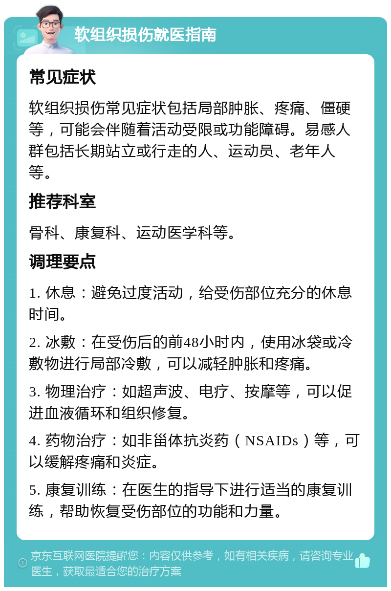 软组织损伤就医指南 常见症状 软组织损伤常见症状包括局部肿胀、疼痛、僵硬等，可能会伴随着活动受限或功能障碍。易感人群包括长期站立或行走的人、运动员、老年人等。 推荐科室 骨科、康复科、运动医学科等。 调理要点 1. 休息：避免过度活动，给受伤部位充分的休息时间。 2. 冰敷：在受伤后的前48小时内，使用冰袋或冷敷物进行局部冷敷，可以减轻肿胀和疼痛。 3. 物理治疗：如超声波、电疗、按摩等，可以促进血液循环和组织修复。 4. 药物治疗：如非甾体抗炎药（NSAIDs）等，可以缓解疼痛和炎症。 5. 康复训练：在医生的指导下进行适当的康复训练，帮助恢复受伤部位的功能和力量。