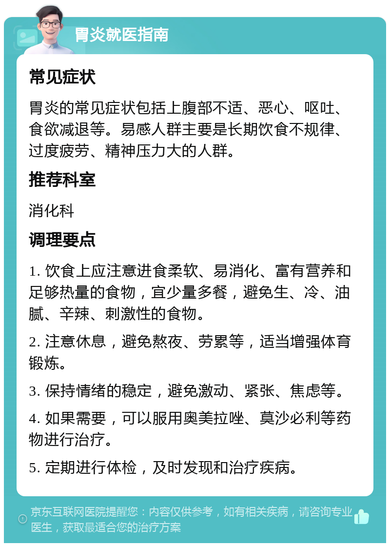 胃炎就医指南 常见症状 胃炎的常见症状包括上腹部不适、恶心、呕吐、食欲减退等。易感人群主要是长期饮食不规律、过度疲劳、精神压力大的人群。 推荐科室 消化科 调理要点 1. 饮食上应注意进食柔软、易消化、富有营养和足够热量的食物，宜少量多餐，避免生、冷、油腻、辛辣、刺激性的食物。 2. 注意休息，避免熬夜、劳累等，适当增强体育锻炼。 3. 保持情绪的稳定，避免激动、紧张、焦虑等。 4. 如果需要，可以服用奥美拉唑、莫沙必利等药物进行治疗。 5. 定期进行体检，及时发现和治疗疾病。