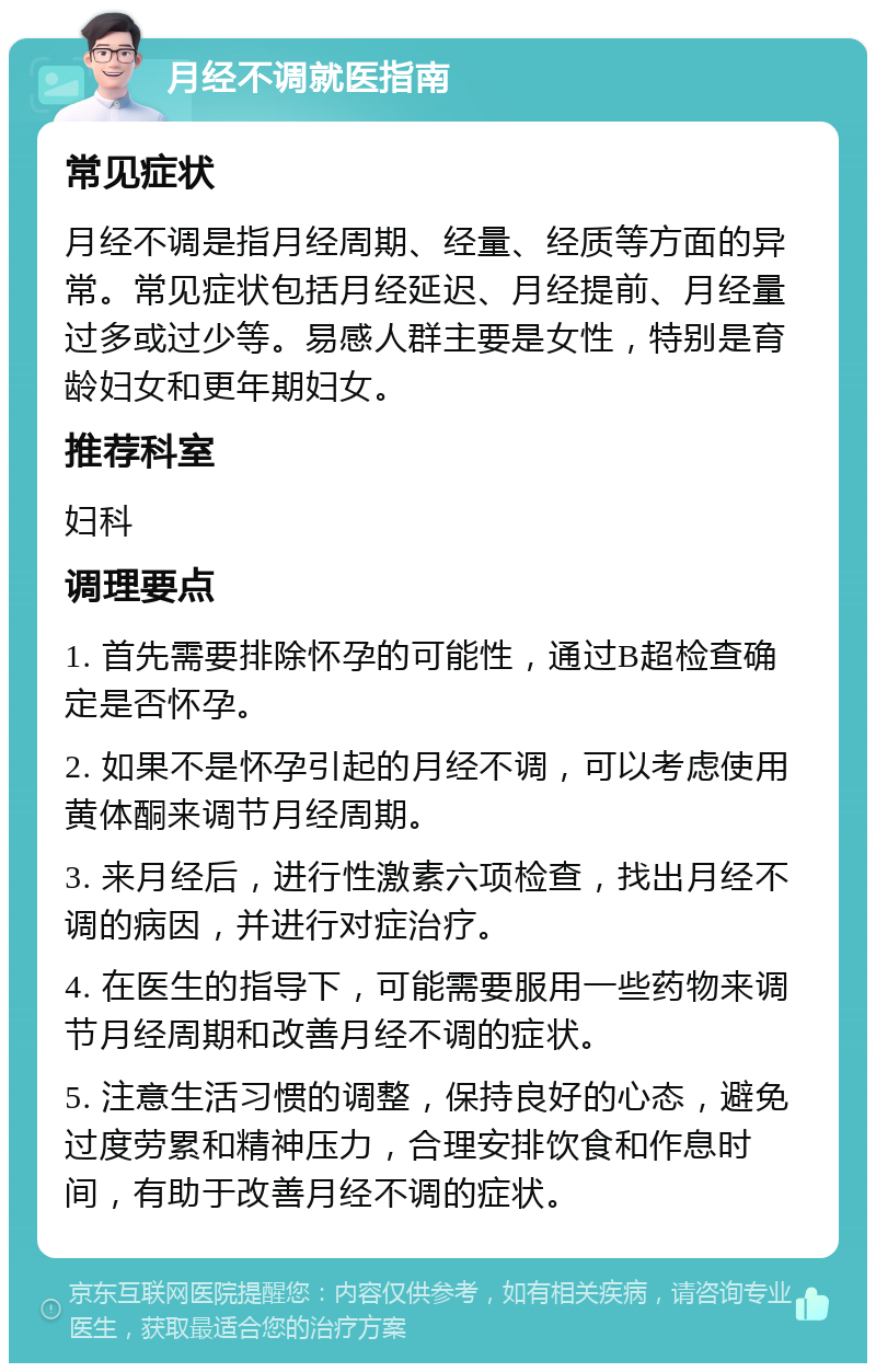 月经不调就医指南 常见症状 月经不调是指月经周期、经量、经质等方面的异常。常见症状包括月经延迟、月经提前、月经量过多或过少等。易感人群主要是女性，特别是育龄妇女和更年期妇女。 推荐科室 妇科 调理要点 1. 首先需要排除怀孕的可能性，通过B超检查确定是否怀孕。 2. 如果不是怀孕引起的月经不调，可以考虑使用黄体酮来调节月经周期。 3. 来月经后，进行性激素六项检查，找出月经不调的病因，并进行对症治疗。 4. 在医生的指导下，可能需要服用一些药物来调节月经周期和改善月经不调的症状。 5. 注意生活习惯的调整，保持良好的心态，避免过度劳累和精神压力，合理安排饮食和作息时间，有助于改善月经不调的症状。